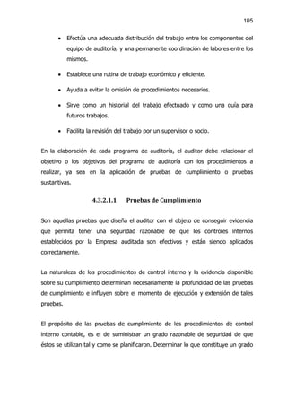 105


      ·    Efectúa una adecuada distribución del trabajo entre los componentes del
           equipo de auditoría, y una permanente coordinación de labores entre los
           mismos.

      ·    Establece una rutina de trabajo económico y eficiente.

      ·    Ayuda a evitar la omisión de procedimientos necesarios.

      ·    Sirve como un historial del trabajo efectuado y como una guía para
           futuros trabajos.

      ·    Facilita la revisión del trabajo por un supervisor o socio.


En la elaboración de cada programa de auditoría, el auditor debe relacionar el
objetivo o los objetivos del programa de auditoría con los procedimientos a
realizar, ya sea en la aplicación de pruebas de cumplimiento o pruebas
sustantivas.


                     4.3.2.1.1     Pruebas de Cumplimiento


Son aquellas pruebas que diseña el auditor con el objeto de conseguir evidencia
que permita tener una seguridad razonable de que los controles internos
establecidos por la Empresa auditada son efectivos y están siendo aplicados
correctamente.


La naturaleza de los procedimientos de control interno y la evidencia disponible
sobre su cumplimiento determinan necesariamente la profundidad de las pruebas
de cumplimiento e influyen sobre el momento de ejecución y extensión de tales
pruebas.


El propósito de las pruebas de cumplimiento de los procedimientos de control
interno contable, es el de suministrar un grado razonable de seguridad de que
éstos se utilizan tal y como se planificaron. Determinar lo que constituye un grado
 