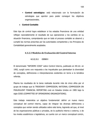 108


            §   Control estratégico: está relacionado con la formulación de
                estrategias que aporten para poder conseguir los objetivos
                organizacionales.

       ·    Control Contable


Este tipo de control logra establecer si los estados financieros de una entidad
reflejan razonablemente el resultado de sus operaciones y los cambios en su
situación financiera, comprobando que en todo el proceso contable se observó y
cumplió las normas prescritas por las autoridades competentes y los Principios de
Contabilidad generalmente aceptados.


                4.3.2.3 Modelos de Evaluación del Control Interno

                      4.3.2.3.1     COSO I


El denominado "INFORME COSO" sobre Control Interno, publicado en EE.UU. en
1992, surgió como una respuesta a las inquietudes que planteaban la diversidad
de conceptos, definiciones e interpretaciones existentes en torno a la temática
referida.


Plasma los resultados de la tarea realizada durante más de cinco años por el
grupo de trabajo que la TREADWAY COMMISSION, NATIONAL COMMISSION ON
FRAUDULENT FINANCIAL REPORTING creó en Estados Unidos en 1985 bajo la
sigla COSO (COMMITTEE OF SPONSORING ORGANIZATIONS).


Este trabajo materializa un objetivo fundamental: definir un nuevo marco
conceptual del control interno, capaz de integrar las diversas definiciones y
conceptos que venían siendo utilizados sobre este tema, logrando así que, al nivel
de las organizaciones públicas o privadas, de la auditoría interna o externa, o de
los niveles académicos o legislativos, se cuente con un marco conceptual común,
 