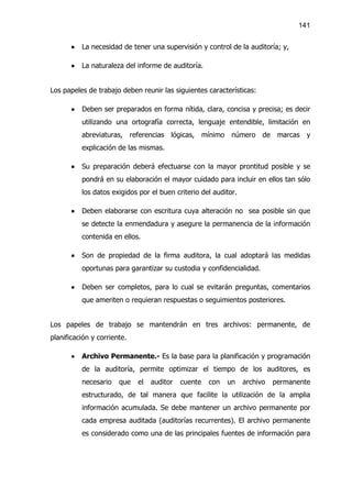 141


       ·   La necesidad de tener una supervisión y control de la auditoría; y,

       ·   La naturaleza del informe de auditoría.


Los papeles de trabajo deben reunir las siguientes características:

       ·   Deben ser preparados en forma nítida, clara, concisa y precisa; es decir
           utilizando una ortografía correcta, lenguaje entendible, limitación en
           abreviaturas, referencias lógicas, mínimo número de marcas y
           explicación de las mismas.

       ·   Su preparación deberá efectuarse con la mayor prontitud posible y se
           pondrá en su elaboración el mayor cuidado para incluir en ellos tan sólo
           los datos exigidos por el buen criterio del auditor.

       ·   Deben elaborarse con escritura cuya alteración no sea posible sin que
           se detecte la enmendadura y asegure la permanencia de la información
           contenida en ellos.

       ·   Son de propiedad de la firma auditora, la cual adoptará las medidas
           oportunas para garantizar su custodia y confidencialidad.

       ·   Deben ser completos, para lo cual se evitarán preguntas, comentarios
           que ameriten o requieran respuestas o seguimientos posteriores.


Los papeles de trabajo se mantendrán en tres archivos: permanente, de
planificación y corriente.

       ·   Archivo Permanente.- Es la base para la planificación y programación
           de la auditoría, permite optimizar el tiempo de los auditores, es
           necesario   que   el   auditor   cuente   con   un     archivo   permanente
           estructurado, de tal manera que facilite la utilización de la amplia
           información acumulada. Se debe mantener un archivo permanente por
           cada empresa auditada (auditorías recurrentes). El archivo permanente
           es considerado como una de las principales fuentes de información para
 