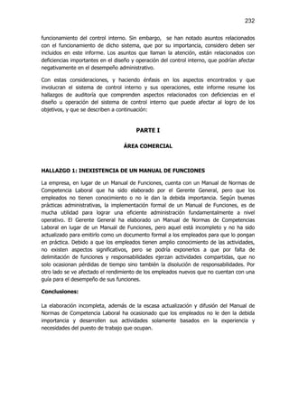 232

funcionamiento del control interno. Sin embargo, se han notado asuntos relacionados
con el funcionamiento de dicho sistema, que por su importancia, considero deben ser
incluidos en este informe. Los asuntos que llaman la atención, están relacionados con
deficiencias importantes en el diseño y operación del control interno, que podrían afectar
negativamente en el desempeño administrativo.

Con estas consideraciones, y haciendo énfasis en los aspectos encontrados y que
involucran el sistema de control interno y sus operaciones, este informe resume los
hallazgos de auditoría que comprenden aspectos relacionados con deficiencias en el
diseño u operación del sistema de control interno que puede afectar al logro de los
objetivos, y que se describen a continuación:


                                       PARTE I

                                  ÁREA COMERCIAL



HALLAZGO 1: INEXISTENCIA DE UN MANUAL DE FUNCIONES

La empresa, en lugar de un Manual de Funciones, cuenta con un Manual de Normas de
Competencia Laboral que ha sido elaborado por el Gerente General, pero que los
empleados no tienen conocimiento o no le dan la debida importancia. Según buenas
prácticas administrativas, la implementación formal de un Manual de Funciones, es de
mucha utilidad para lograr una eficiente administración fundamentalmente a nivel
operativo. El Gerente General ha elaborado un Manual de Normas de Competencias
Laboral en lugar de un Manual de Funciones, pero aquel está incompleto y no ha sido
actualizado para emitirlo como un documento formal a los empleados para que lo pongan
en práctica. Debido a que los empleados tienen amplio conocimiento de las actividades,
no existen aspectos significativos, pero se podría exponerlos a que por falta de
delimitación de funciones y responsabilidades ejerzan actividades compartidas, que no
solo ocasionan pérdidas de tiempo sino también la disolución de responsabilidades. Por
otro lado se ve afectado el rendimiento de los empleados nuevos que no cuentan con una
guía para el desempeño de sus funciones.

Conclusiones:

La elaboración incompleta, además de la escasa actualización y difusión del Manual de
Normas de Competencia Laboral ha ocasionado que los empleados no le den la debida
importancia y desarrollen sus actividades solamente basados en la experiencia y
necesidades del puesto de trabajo que ocupan.
 