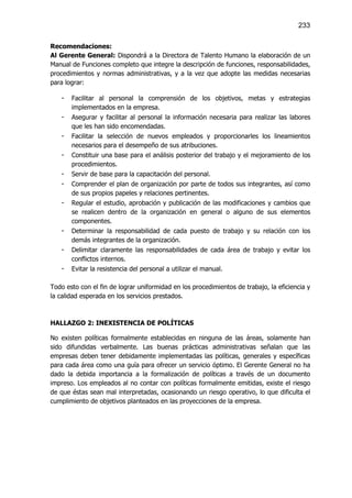 233

Recomendaciones:
Al Gerente General: Dispondrá a la Directora de Talento Humano la elaboración de un
Manual de Funciones completo que integre la descripción de funciones, responsabilidades,
procedimientos y normas administrativas, y a la vez que adopte las medidas necesarias
para lograr:

   -   Facilitar al personal la comprensión de los objetivos, metas y estrategias
       implementados en la empresa.
   -   Asegurar y facilitar al personal la información necesaria para realizar las labores
       que les han sido encomendadas.
   -   Facilitar la selección de nuevos empleados y proporcionarles los lineamientos
       necesarios para el desempeño de sus atribuciones.
   -   Constituir una base para el análisis posterior del trabajo y el mejoramiento de los
       procedimientos.
   -   Servir de base para la capacitación del personal.
   -   Comprender el plan de organización por parte de todos sus integrantes, así como
       de sus propios papeles y relaciones pertinentes.
   -   Regular el estudio, aprobación y publicación de las modificaciones y cambios que
       se realicen dentro de la organización en general o alguno de sus elementos
       componentes.
   -   Determinar la responsabilidad de cada puesto de trabajo y su relación con los
       demás integrantes de la organización.
   -   Delimitar claramente las responsabilidades de cada área de trabajo y evitar los
       conflictos internos.
   -   Evitar la resistencia del personal a utilizar el manual.

Todo esto con el fin de lograr uniformidad en los procedimientos de trabajo, la eficiencia y
la calidad esperada en los servicios prestados.



HALLAZGO 2: INEXISTENCIA DE POLÍTICAS

No existen políticas formalmente establecidas en ninguna de las áreas, solamente han
sido difundidas verbalmente. Las buenas prácticas administrativas señalan que las
empresas deben tener debidamente implementadas las políticas, generales y específicas
para cada área como una guía para ofrecer un servicio óptimo. El Gerente General no ha
dado la debida importancia a la formalización de políticas a través de un documento
impreso. Los empleados al no contar con políticas formalmente emitidas, existe el riesgo
de que éstas sean mal interpretadas, ocasionando un riesgo operativo, lo que dificulta el
cumplimiento de objetivos planteados en las proyecciones de la empresa.
 