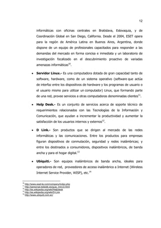 12


             informáticas con oficinas centrales en Bratislava, Eslovaquia, y de
             Coordinación Global en San Diego, California. Desde el 2004, ESET opera
             para la región de América Latina en Buenos Aires, Argentina, donde
             dispone de un equipo de profesionales capacitados para responder a las
             demandas del mercado en forma concisa e inmediata y un laboratorio de
             investigación focalizado en el descubrimiento proactivo de variadas
             amenazas informáticas10.

         ·   Servidor Linux.- Es una computadora dotada de gran capacidad tanto de
             software, hardware, como de un sistema operativo (software que actúa
             de interfaz entre los dispositivos de hardware y los programas de usuario o
             el usuario mismo para utilizar un computador) Linux, que formando parte
             de una red, provee servicios a otras computadoras denominadas clientes11.

         ·   Help Desk.- Es un conjunto de servicios acerca de soporte técnico de
             requerimientos relacionados con las Tecnologías de la Información y
             Comunicación, que ayudan a incrementar la productividad y aumentar la
             satisfacción de los usuarios internos y externos12.

         ·   D Link.- Son productos que se dirigen al mercado de las redes
             informáticas y las comunicaciones. Entre los productos para empresas
             figuran dispositivos de conmutación, seguridad y redes inalámbricas; y
             entre los destinados a consumidores, dispositivos inalámbricos, de banda
             ancha y para el hogar digital.13

         ·   Ubiquiti.- Son equipos inalámbricos de banda ancha, ideales para
             operadores de red, proveedores de acceso inalámbrico a Internet (Wireless
             Internet Service Provider, WISP), etc.14


10
   http://www.eset-la.com/company/index.php
11
   http://personal.redestb.es/guia_mirc/2.html
12
   http://es.wikipedia.org/wiki/Helpdesk
13
   http://es.wikipedia.org/wiki/D-Link
14
   http://www.ubiquiti.com.ec/
 