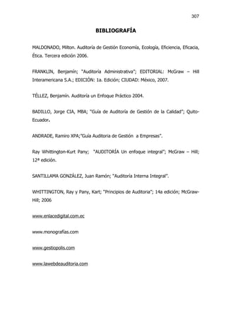 307


                               BIBLIOGRAFÍA


MALDONADO, Milton. Auditoría de Gestión Economía, Ecología, Eficiencia, Eficacia,
Ética. Tercera edición 2006.


FRANKLIN, Benjamín; “Auditoría Administrativa”; EDITORIAL: McGraw – Hill
Interamericana S.A.; EDICIÓN: 1a. Edición; CIUDAD: México, 2007.


TÉLLEZ, Benjamín. Auditoría un Enfoque Práctico 2004.


BADILLO, Jorge CIA, MBA; “Guía de Auditoría de Gestión de la Calidad”; Quito-
Ecuador.


ANDRADE, Ramiro XPA;”Guía Auditoria de Gestión a Empresas”.


Ray Whittington-Kurt Pany; “AUDITORÍA Un enfoque integral”; McGraw – Hill;
12ª edición.


SANTILLAMA GONZÁLEZ, Juan Ramón; “Auditoría Interna Integral”.


WHITTINGTON, Ray y Pany, Kart; “Principios de Auditoria”; 14a edición; McGraw-
Hill; 2006


www.enlacedigital.com.ec


www.monografías.com


www.gestiopolis.com


www.lawebdeauditoria.com
 