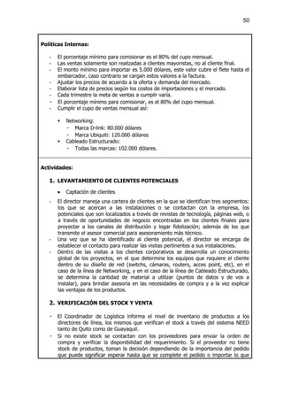 50



Políticas Internas:

   -   El porcentaje mínimo para comisionar es el 80% del cupo mensual.
   -   Las ventas solamente son realizadas a clientes mayoristas, no al cliente final.
   -   El monto mínimo para importar es 5.000 dólares, este valor cubre el flete hasta el
       embarcador, caso contrario se cargan estos valores a la factura.
   -   Ajustar los precios de acuerdo a la oferta y demanda del mercado.
   -   Elaborar lista de precios según los costos de importaciones y el mercado.
   -   Cada trimestre la meta de ventas a cumplir varía.
   -   El porcentaje mínimo para comisionar, es el 80% del cupo mensual.
   -   Cumplir el cupo de ventas mensual así:

       §   Networking:
           - Marca D-link: 80.000 dólares
           - Marca Ubiquiti: 120.000 dólares
       §   Cableado Estructurado:
           - Todas las marcas: 102.000 dólares.


Actividades:

   1. LEVANTAMIENTO DE CLIENTES POTENCIALES
       ·   Captación de clientes
   -   El director maneja una cartera de clientes en la que se identifican tres segmentos:
       los que se acercan a las instalaciones o se contactan con la empresa, los
       potenciales que son localizados a través de revistas de tecnología, páginas web, o
       a través de oportunidades de negocio encontradas en los clientes finales para
       proyectar a los canales de distribución y logar fidelización; además de los que
       transmite el asesor comercial para asesoramiento más técnico.
   -   Una vez que se ha identificado al cliente potencial, el director se encarga de
       establecer el contacto para realizar las visitas pertinentes a sus instalaciones.
   -   Dentro de las visitas a los clientes corporativos se desarrolla un conocimiento
       global de los proyectos, en el que determina los equipos que requiere el cliente
       dentro de su diseño de red (switchs, cámaras, routers, acces point, etc), en el
       caso de la línea de Networking, y en el caso de la línea de Cableado Estructurado,
       se determina la cantidad de material a utilizar (puntos de datos y de vos a
       instalar), para brindar asesoría en las necesidades de compra y a la vez explicar
       las ventajas de los productos.

   2. VERIFICACIÓN DEL STOCK Y VENTA

   -   El Coordinador de Logística informa el nivel de inventario de productos a los
       directores de línea, los mismos que verifican el stock a través del sistema NEED
       tanto de Quito como de Guayaquil.
   -   Si no existe stock se contactan con los proveedores para enviar la orden de
       compra y verificar la disponibilidad del requerimiento. Si el proveedor no tiene
       stock de productos, toman la decisión dependiendo de la importancia del pedido
       que puede significar esperar hasta que se complete el pedido o importar lo que
 