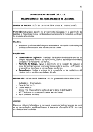 59



                     EMPRESA ENLACE DIGITAL CIA. LTDA

           CARACTERIZACIÓN DEL MACROPROCESO DE LOGÍSTICA


Nombre del Proceso: LOGÍSTICA DE RECEPCIÓN Y DESPACHO DE MERCADERÍA


Definición: Este proceso describe los procedimientos realizados por el Coordinador de
Logística, el Asistente de Bodega y el Despachador para receptar la mercadería y entregar
los productos a los clientes.


Objetivo:

   -   Asegurarse que la mercadería llegue a la empresa en las mejores condiciones para
       proceder con el despacho a las instalaciones del cliente.


Responsable:

   ·   Coordinador de Logística.- Se encarga de receptar la mercadería tanto de las
       compras nacionales como de las importaciones, además de manejar el inventario
       y despachar la mercadería a los clientes.
   ·   Asistente de Bodega.- Apoya al Coordinador en la recepción de productos a
       causa de las importaciones o compras locales desde la revisión, confirmación y
       preparación de stock hasta la entrega física a los clientes.
   ·   Despachador.- Realiza la entrega de la mercadería en las instalaciones del
       cliente o envío a las diferentes ciudades del país.


Destinatario: Son los clientes de ENLACE DIGITAL que se mencionan a continuación:

   -   Instaladores – Intermediarios
   -   Canal de Distribución
   -   Cliente Potencial
   -   Cliente Final (Ocasionalmente es llevado por el Canal de Distribución)
   -   VIP (Clientes de empresas grandes y que son más leales)
   -   Retail (Venta de almacén)


Alcance:

El proceso inicia con la llegada de la mercadería producto de las importaciones, así como
de las compas locales, seguido del ingreso al sistema de información NEED y concluye
con el despacho a los clientes.
 