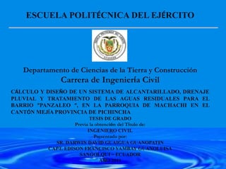 ESCUELA POLITÉCNICA DEL EJÉRCITO
Departamento de Ciencias de la Tierra y Construcción
Carrera de Ingeniería Civil
CÁLCULO Y DISEÑO DE UN SISTEMA DE ALCANTARILLADO, DRENAJE
PLUVIAL Y TRATAMIENTO DE LAS AGUAS RESIDUALES PARA EL
BARRIO “PANZALEO “, EN LA PARROQUIA DE MACHACHI EN EL
CANTÓN MEJÍA PROVINCIA DE PICHINCHA
TESIS DE GRADO
Previa la obtención del Título de:
INGENIERO CIVIL
Presentada por:
SR. DARWIN DAVID GUAIGUA GUANOPATIN
CAPT. EDISON FRANCISCO YAMBAY GUANOLUISA
SANGOLQUI – ECUADOR
AÑO 2011
 