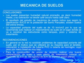 MECANICA DE SUELOS
CONCLUSIONES
 Los suelos presentan humedad natural promedio, es decir humedad
media, y su coloración va desde café oscuro hasta café claro.
 El resultado del estudio de mecánica de suelos indica que según la
clasificación SUCS en la población del barrio Panzaleo, existen suelos
SM arena limosa.
 La capacidad portante del suelo es de 10 km/cm2 por lo que se
recomienda solo realizar un mejoramiento de suelo en el lugar donde se
va a construir las estructuras como tanques, pozo y sistema de
tratamiento.
RECOMENDACIONES
 En general en la red no existirán problemas de capacidad portante del
suelo, por el motivo que se utilizará en su mayoría para el tendido,
colocación e instalación de tubería PVC o tubería de hormigón, cuyo
peso por metro lineal es muy bajo.
 Para la construcción de pozos de revisión realizar una buena
compactación de suelo y para planta de tratamiento colocar un
replantillo de H.S de 180 kg/cm2 de 5cm de espesor según planos
 