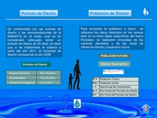 Periodo de Diseño Población de Diseño
De conformidad con las normas de
diseño y las recomendaciones de la
EMAAP-Q en el medio rural se ha
considerado adecuado tomar un
periodo de diseño de 25 años; es decir
que si se implementa el sistema a
partir del año 2011, el horizonte de
diseño corresponde al año 2036
Periodos de Diseño
Nuevos Servicios 20 a 30 años
Ampliaciones 15 a 20 años
Obras de Emergencia 3 a 5 años
Para proyectar la población a futuro se
utilizaron los datos obtenidos en los censos
pero al no tener datos específicos del barrio
Panzaleo; se realizaron encuestas de los
sectores afectados y de las áreas de
influencia directa y expansión futura.
POBLACIÓN FUTURA
Método Geométrico
Pf = Población Futura
Po= Población Inicial
r = Tasa Anual de Crecimiento
to = Año Inicial del Periodo de Diseño
tf = Año Final del Periodo de Diseño
 