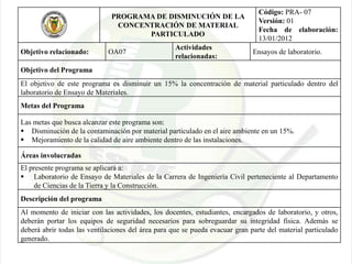 PROGRAMA DE DISMINUCIÓN DE LA
CONCENTRACIÓN DE MATERIAL
PARTICULADO
Código: PRA- 07
Versión: 01
Fecha de elaboración:
13/01/2012
Objetivo relacionado: OA07
Actividades
relacionadas:
Ensayos de laboratorio.
Objetivo del Programa
El objetivo de este programa es disminuir un 15% la concentración de material particulado dentro del
laboratorio de Ensayo de Materiales.
Metas del Programa
Las metas que busca alcanzar este programa son:
 Disminución de la contaminación por material particulado en el aire ambiente en un 15%.
 Mejoramiento de la calidad de aire ambiente dentro de las instalaciones.
Áreas involucradas
El presente programa se aplicará a:
 Laboratorio de Ensayo de Materiales de la Carrera de Ingeniería Civil perteneciente al Departamento
de Ciencias de la Tierra y la Construcción.
Descripción del programa
Al momento de iniciar con las actividades, los docentes, estudiantes, encargados de laboratorio, y otros,
deberán portar los equipos de seguridad necesarios para sobreguardar su integridad física. Además se
deberá abrir todas las ventilaciones del área para que se pueda evacuar gran parte del material particulado
generado.
 