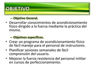 OBJETIVO
– Objetivo General.
• Desarrollar conocimientos de acondicionamiento
físico dirigido a la fuerza mediante la práctica del
mismo.
– Objetivos específicos.
• Crear un programa de acondicionamiento físico
de fácil manejo para el personal de instructores.
• Planificar sesiones semanales de fácil
comprensión del usuario.
• Mejorar la fuerza resistencia del personal militar
en cursos de perfeccionamiento.
 