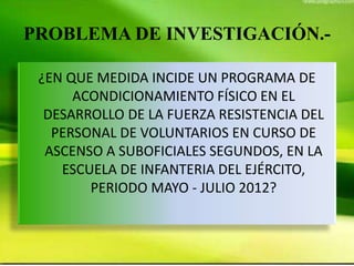 PROBLEMA DE INVESTIGACIÓN.-
¿EN QUE MEDIDA INCIDE UN PROGRAMA DE
ACONDICIONAMIENTO FÍSICO EN EL
DESARROLLO DE LA FUERZA RESISTENCIA DEL
PERSONAL DE VOLUNTARIOS EN CURSO DE
ASCENSO A SUBOFICIALES SEGUNDOS, EN LA
ESCUELA DE INFANTERIA DEL EJÉRCITO,
PERIODO MAYO - JULIO 2012?
 