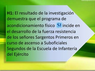 H1: El resultado de la investigación
demuestra que el programa de
acondicionamiento físico incide en
el desarrollo de la fuerza resistencia
de los señores Sargentos Primeros en
curso de ascenso a Suboficiales
Segundos de la Escuela de Infantería
del Ejército
 
