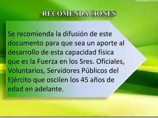 RECOMENDACIONES
Se recomienda la difusión de este
documento para que sea un aporte al
desarrollo de esta capacidad física
que es la Fuerza en los Sres. Oficiales,
Voluntarios, Servidores Públicos del
Ejército que oscilen los 45 años de
edad en adelante.
 