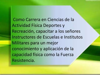 Como Carrera en Ciencias de la
Actividad Física Deportes y
Recreación, capacitar a los señores
Instructores de Escuelas e Institutos
Militares para un mejor
conocimiento y aplicación de la
capacidad física como la Fuerza
Resistencia.
 