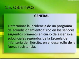 1.5. OBJETIVOS
GENERAL
Determinar la incidencia de un programa
de acondicionamiento físico en los señores
sargentos primeros en curso de ascenso a
suboficiales segundos de la Escuela de
Infantería del Ejército, en el desarrollo de la
fuerza resistencia.
 