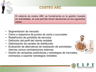 • Segmentación de mercado
• Cierre o reapertura de puntos de venta o sucursales
• Redefinición de portafolio de servicios
• Definición del perfil del cliente rentable
• Optimización de canales de distribución
• Evaluación de alternativas de realización de actividades
internas versus contrataciones externas.
• Diseño de campañas publicitarias y estrategias de mercadeo,
orientadas a soportar estrategias rentables
El sistema de costos ABC se fundamenta en la gestión basada
en actividades, el cual permite tomar decisiones en los siguientes
casos:
 