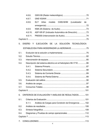4
4.6.6. GWX 68 (Radar meteorológico). .........................................70
4.6.7. GNS 430AW........................................................................71
4.6.8. ELT Artex modelo C406-NHM (Localizador de
emergencia). .......................................................................72
4.6.9. KMA 28 (Sistema de Audio). ..............................................73
4.6.10. ADF KR 87 (Indicador Automático de Dirección). ...............73
4.6.11. PM3000 (Interconexión de Audio). ......................................74
Capítulo 5 .........................................................................................................75
5. DISEÑO Y EJECUCIÓN DE LA SOLUCIÓN TECNOLÓGICA
ESTABLECIDA PARA MODERNIZAR LA AERONAVE ...........................75
5.1. Evolución de la solución a implementarse...........................................75
5.2. Estudio Técnico ...................................................................................82
5.3. Interconexión de equipos.....................................................................85
5.4. Descripción del sistema eléctrico en el helicóptero MI-171E...............86
5.4.1. Sistema Primario .................................................................87
5.4.2. Sistema Secundario ............................................................88
5.4.3. Sistema de Corriente Directa ..............................................89
5.4.4. Sistema de Planta Externa..................................................89
5.5. Evaluación del calibre..........................................................................90
5.6. Análisis de cargas................................................................................97
5.7. Consumos Totales...............................................................................98
Capítulo 6 .......................................................................................................101
6. CRITERIOS DE EVALUACIÓN Y ANÁLISIS DE RESULTADOS............101
6.1. Criterios de Evaluación......................................................................101
6.1.1. Análisis de Cargas para Condición de Emergencia ..........102
6.2. Análisis de resultados........................................................................108
6.3. Síntesis fotográfica ............................................................................109
6.4. Diagramas y Pruebas de campo operacionales ................................112
Capítulo 7 .......................................................................................................113
7. CONCLUSIONES....................................................................................113
 