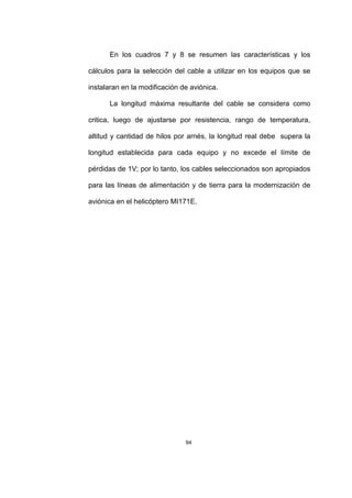 94
En los cuadros 7 y 8 se resumen las características y los
cálculos para la selección del cable a utilizar en los equipos que se
instalaran en la modificación de aviónica.
La longitud máxima resultante del cable se considera como
critica, luego de ajustarse por resistencia, rango de temperatura,
altitud y cantidad de hilos por arnés, la longitud real debe supera la
longitud establecida para cada equipo y no excede el límite de
pérdidas de 1V; por lo tanto, los cables seleccionados son apropiados
para las líneas de alimentación y de tierra para la modernización de
aviónica en el helicóptero MI171E.
 