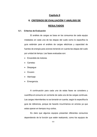 101
Capítulo 6
6. CRITERIOS DE EVALUACIÓN Y ANÁLISIS DE
RESULTADOS
6.1. Criterios de Evaluación
El análisis de cargas se basa en los consumos de cada equipo
instalados en cada una de las etapas del vuelo como lo especifica la
guía estándar para el análisis de cargas eléctricas y capacidad de
fuentes de energía para aviones teniendo en cuenta las etapas del vuelo
por unidad de tiempo. Las fases evaluadas son:
• Encendido de motores
• Carreteo
• Despegue
• Crucero
• Aterrizaje
• Emergencia.
A continuación para cada una de estas fases se considera y
cuantifica el consumo en corriente de cada una de las cargas continuas.
Las cargas intermitentes no se tomarán en cuenta, según lo especifica la
guía de referencia, porque de hacerlo incurriríamos en errores ya que
estas operan en tiempos muy cortos.
Es claro que algunos equipos presentan diferentes consumos
dependiendo de la función que estén realizando, como los equipos de
 