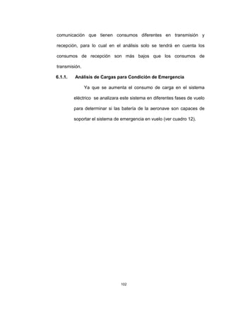 102
comunicación que tienen consumos diferentes en transmisión y
recepción, para lo cual en el análisis solo se tendrá en cuenta los
consumos de recepción son más bajos que los consumos de
transmisión.
6.1.1. Análisis de Cargas para Condición de Emergencia
Ya que se aumenta el consumo de carga en el sistema
eléctrico se analizara este sistema en diferentes fases de vuelo
para determinar si las batería de la aeronave son capaces de
soportar el sistema de emergencia en vuelo (ver cuadro 12).
 