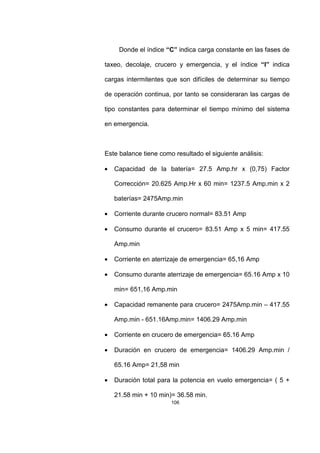 106
Donde el índice “C” indica carga constante en las fases de
taxeo, decolaje, crucero y emergencia, y el índice “I” indica
cargas intermitentes que son difíciles de determinar su tiempo
de operación continua, por tanto se consideraran las cargas de
tipo constantes para determinar el tiempo mínimo del sistema
en emergencia.
Este balance tiene como resultado el siguiente análisis:
• Capacidad de la batería= 27.5 Amp.hr x (0,75) Factor
Corrección= 20.625 Amp.Hr x 60 min= 1237.5 Amp.min x 2
baterías= 2475Amp.min
• Corriente durante crucero normal= 83.51 Amp
• Consumo durante el crucero= 83.51 Amp x 5 min= 417.55
Amp.min
• Corriente en aterrizaje de emergencia= 65,16 Amp
• Consumo durante aterrizaje de emergencia= 65.16 Amp x 10
min= 651,16 Amp.min
• Capacidad remanente para crucero= 2475Amp.min – 417.55
Amp.min - 651.16Amp.min= 1406.29 Amp.min
• Corriente en crucero de emergencia= 65.16 Amp
• Duración en crucero de emergencia= 1406.29 Amp.min /
65.16 Amp= 21,58 min
• Duración total para la potencia en vuelo emergencia= ( 5 +
21.58 min + 10 min)= 36.58 min.
 