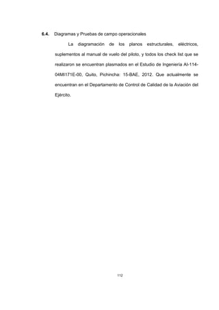 112
6.4. Diagramas y Pruebas de campo operacionales
La diagramación de los planos estructurales, eléctricos,
suplementos al manual de vuelo del piloto, y todos los check list que se
realizaron se encuentran plasmados en el Estudio de Ingeniería AI-114-
04MI171E-00, Quito, Pichincha: 15-BAE, 2012. Que actualmente se
encuentran en el Departamento de Control de Calidad de la Aviación del
Ejército.
 