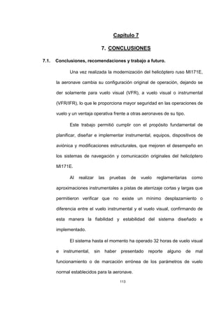 113
Capítulo 7
7. CONCLUSIONES
7.1. Conclusiones, recomendaciones y trabajo a futuro.
Una vez realizada la modernización del helicóptero ruso MI171E,
la aeronave cambia su configuración original de operación, dejando se
der solamente para vuelo visual (VFR), a vuelo visual o instrumental
(VFR/IFR), lo que le proporciona mayor seguridad en las operaciones de
vuelo y un ventaja operativa frente a otras aeronaves de su tipo.
Este trabajo permitió cumplir con el propósito fundamental de
planificar, diseñar e implementar instrumental, equipos, dispositivos de
aviónica y modificaciones estructurales, que mejoren el desempeño en
los sistemas de navegación y comunicación originales del helicóptero
MI171E.
Al realizar las pruebas de vuelo reglamentarias como
aproximaciones instrumentales a pistas de aterrizaje cortas y largas que
permitieron verificar que no existe un mínimo desplazamiento o
diferencia entre el vuelo instrumental y el vuelo visual, confirmando de
esta manera la fiabilidad y estabilidad del sistema diseñado e
implementado.
El sistema hasta el momento ha operado 32 horas de vuelo visual
e instrumental, sin haber presentado reporte alguno de mal
funcionamiento o de marcación errónea de los parámetros de vuelo
normal establecidos para la aeronave.
 