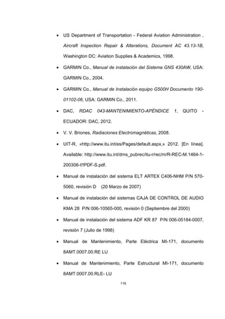 116
• US Department of Transportation - Federal Aviation Administration ,
Aircraft Inspection Repair & Alterations, Document AC 43.13-1B,
Washington DC: Aviation Supplies & Academics, 1998.
• GARMIN Co., Manual de instalación del Sistema GNS 430AW, USA:
GARMIN Co., 2004.
• GARMIN Co., Manual de Instalación equipo G500H Documento 190-
01102-06, USA: GARMIN Co., 2011.
• DAC, RDAC 043-MANTENIMIENTO-APÉNDICE 1, QUITO -
ECUADOR: DAC, 2012.
• V. V. Briones, Radiaciones Electromagnéticas, 2008.
• UIT-R, «http://www.itu.int/es/Pages/default.aspx,» 2012. [En línea].
Available: http://www.itu.int/dms_pubrec/itu-r/rec/m/R-REC-M.1464-1-
200306-I!!PDF-S.pdf.
• Manual de instalación del sistema ELT ARTEX C406-NHM P/N 570-
5060, revisión D (20 Marzo de 2007)
• Manual de instalación del sistemas CAJA DE CONTROL DE AUDIO
KMA 28 P/N 006-10565-000, revisión 0 (Septiembre del 2000)
• Manual de instalación del sistema ADF KR 87 P/N 006-05184-0007,
revisión 7 (Julio de 1998)
• Manual de Mantenimiento, Parte Eléctrica MI-171, documento
8AMT.0007.00.RE LU
• Manual de Mantenimiento, Parte Estructural MI-171, documento
8AMT.0007.00.RLE- LU
 