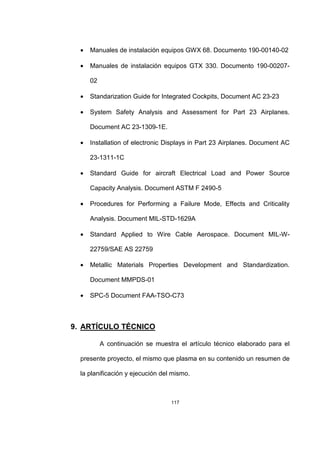 117
• Manuales de instalación equipos GWX 68. Documento 190-00140-02
• Manuales de instalación equipos GTX 330. Documento 190-00207-
02
• Standarization Guide for Integrated Cockpits, Document AC 23-23
• System Safety Analysis and Assessment for Part 23 Airplanes.
Document AC 23-1309-1E.
• Installation of electronic Displays in Part 23 Airplanes. Document AC
23-1311-1C
• Standard Guide for aircraft Electrical Load and Power Source
Capacity Analysis. Document ASTM F 2490-5
• Procedures for Performing a Failure Mode, Effects and Criticality
Analysis. Document MIL-STD-1629A
• Standard Applied to Wire Cable Aerospace. Document MIL-W-
22759/SAE AS 22759
• Metallic Materials Properties Development and Standardization.
Document MMPDS-01
• SPC-5 Document FAA-TSO-C73
9. ARTÍCULO TÉCNICO
A continuación se muestra el artículo técnico elaborado para el
presente proyecto, el mismo que plasma en su contenido un resumen de
la planificación y ejecución del mismo.
 