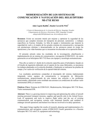 118
MODERNIZACIÓN DE LOS SISTEMAS DE
COMUNICACIÓN Y NAVEGACIÓN DEL HELICÓPTERO
MI-171E RUSO
Aldo Capelo Badillo
1
, Danilo Corral De Witt
2
1 Centro de Mantenimiento de la Aviación del Ejército, Sangolquí. Ecuador
2 Departamento de Eléctrica y Electrónica, ESPE. Sangolquí. Ecuador
aldogrivaldy2005@hotmail.com; drcorral@espe.edu.ec
Resumen: Existe un creciente interés por mejorar y optimizar la seguridad de las
aeronaves que cumplen misiones de transporte de personal, suministros y trabajos
específicos en Fuerzas Armadas. La falta de equipo e instrumentos que mejoren la
seguridad de vuelo y el empleo de los actuales sistemas de comunicación y navegación
con prestaciones mínimas y desactualizados en las aeronaves ponen en riesgo las
operaciones y las vidas humanas que se encuentran involucradas en su operación diaria.
El presente artículo reúne los resultados de la investigación, planificación e
implementación de un sistema de comunicación y navegación (COM-NAV) de cuarta
generación en un helicóptero MI 171E Ruso con equipos y tecnología norteamericana.
Para ello se realizó el diseño de la solución específica para el helicóptero, basado en
el Estudio de ingeniería elaborado con el soporte de las casas fabricantes, se ejecutaron
los trabajos planteados en la solución diseñada y finalmente se realizaron las pruebas de
campo y los vuelos de verificación de la operatividad del sistema.
Los resultados permitieron comprobar el desempeño del sistema implementado
integrando varios equipos de comunicación y navegación de fabricación
norteamericana, proporcionando de esta manera una solución a los problemas
mencionados, obteniendo como resultado una aeronave en condiciones de realizar vuelo
instrumental (IFR) y/o nocturno.
Palabras Clave: Sistemas de COM-NAV, Modernización, Helicóptero MI 171E Ruso,
Vuelo instrumental IFR.
Abstract: There is a growing interest in improving and optimizing the safety of aircraft
meeting personnel transport missions, supplies and specific jobs in the Armed Forces.
Lack of equipment and tools to improve flight safety and the use of existing
communication and navigation systems with minimum benefits and outdated to
endanger aircraft operations and human lives that are involved in its daily operations.
This paper brings together the results of research, planning and implementation of a
communication and navigation system (COM-NAV) fourth generation in a Russian
helicopter MI 171E with U.S. equipment and technology.
 