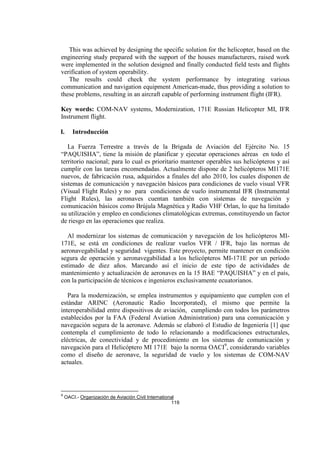 119
This was achieved by designing the specific solution for the helicopter, based on the
engineering study prepared with the support of the houses manufacturers, raised work
were implemented in the solution designed and finally conducted field tests and flights
verification of system operability.
The results could check the system performance by integrating various
communication and navigation equipment American-made, thus providing a solution to
these problems, resulting in an aircraft capable of performing instrument flight (IFR).
Key words: COM-NAV systems, Modernization, 171E Russian Helicopter MI, IFR
Instrument flight.
I. Introducción
La Fuerza Terrestre a través de la Brigada de Aviación del Ejército No. 15
“PAQUISHA”, tiene la misión de planificar y ejecutar operaciones aéreas en todo el
territorio nacional; para lo cual es prioritario mantener operables sus helicópteros y así
cumplir con las tareas encomendadas. Actualmente dispone de 2 helicópteros MI171E
nuevos, de fabricación rusa, adquiridos a finales del año 2010, los cuales disponen de
sistemas de comunicación y navegación básicos para condiciones de vuelo visual VFR
(Visual Flight Rules) y no para condiciones de vuelo instrumental IFR (Instrumental
Flight Rules), las aeronaves cuentan también con sistemas de navegación y
comunicación básicos como Brújula Magnética y Radio VHF Orlan, lo que ha limitado
su utilización y empleo en condiciones climatológicas extremas, constituyendo un factor
de riesgo en las operaciones que realiza.
Al modernizar los sistemas de comunicación y navegación de los helicópteros MI-
171E, se está en condiciones de realizar vuelos VFR / IFR, bajo las normas de
aeronavegabilidad y seguridad vigentes. Este proyecto, permite mantener en condición
segura de operación y aeronavegabilidad a los helicópteros MI-171E por un período
estimado de diez años. Marcando así el inicio de este tipo de actividades de
mantenimiento y actualización de aeronaves en la 15 BAE “PAQUISHA” y en el país,
con la participación de técnicos e ingenieros exclusivamente ecuatorianos.
Para la modernización, se emplea instrumentos y equipamiento que cumplen con el
estándar ARINC (Aeronautic Radio Incorporated), el mismo que permite la
interoperabilidad entre dispositivos de aviación, cumpliendo con todos los parámetros
establecidos por la FAA (Federal Aviation Administration) para una comunicación y
navegación segura de la aeronave. Además se elaboró el Estudio de Ingeniería [1] que
contempla el cumplimiento de todo lo relacionando a modificaciones estructurales,
eléctricas, de conectividad y de procedimiento en los sistemas de comunicación y
navegación para el Helicóptero MI 171E bajo la norma OACI9
, considerando variables
como el diseño de aeronave, la seguridad de vuelo y los sistemas de COM-NAV
actuales.
9
OACI.- Organización de Aviación Civil International
 