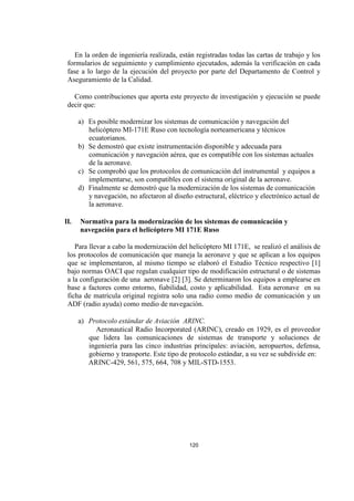120
En la orden de ingeniería realizada, están registradas todas las cartas de trabajo y los
formularios de seguimiento y cumplimiento ejecutados, además la verificación en cada
fase a lo largo de la ejecución del proyecto por parte del Departamento de Control y
Aseguramiento de la Calidad.
Como contribuciones que aporta este proyecto de investigación y ejecución se puede
decir que:
a) Es posible modernizar los sistemas de comunicación y navegación del
helicóptero MI-171E Ruso con tecnología norteamericana y técnicos
ecuatorianos.
b) Se demostró que existe instrumentación disponible y adecuada para
comunicación y navegación aérea, que es compatible con los sistemas actuales
de la aeronave.
c) Se comprobó que los protocolos de comunicación del instrumental y equipos a
implementarse, son compatibles con el sistema original de la aeronave.
d) Finalmente se demostró que la modernización de los sistemas de comunicación
y navegación, no afectaron al diseño estructural, eléctrico y electrónico actual de
la aeronave.
II. Normativa para la modernización de los sistemas de comunicación y
navegación para el helicóptero MI 171E Ruso
Para llevar a cabo la modernización del helicóptero MI 171E, se realizó el análisis de
los protocolos de comunicación que maneja la aeronave y que se aplican a los equipos
que se implementaron, al mismo tiempo se elaboró el Estudio Técnico respectivo [1]
bajo normas OACI que regulan cualquier tipo de modificación estructural o de sistemas
a la configuración de una aeronave [2] [3]. Se determinaron los equipos a emplearse en
base a factores como entorno, fiabilidad, costo y aplicabilidad. Esta aeronave en su
ficha de matrícula original registra solo una radio como medio de comunicación y un
ADF (radio ayuda) como medio de navegación.
a) Protocolo estándar de Aviación ARINC.
Aeronautical Radio Incorporated (ARINC), creado en 1929, es el proveedor
que lidera las comunicaciones de sistemas de transporte y soluciones de
ingeniería para las cinco industrias principales: aviación, aeropuertos, defensa,
gobierno y transporte. Este tipo de protocolo estándar, a su vez se subdivide en:
ARINC-429, 561, 575, 664, 708 y MIL-STD-1553.
 