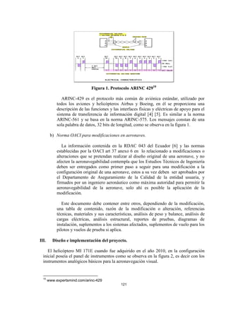 121
Figura 1. Protocolo ARINC 42910
ARINC-429 es el protocolo más común de aviónica estándar, utilizado por
todos los aviones y helicópteros Airbus y Boeing, en él se proporciona una
descripción de las funciones y las interfaces físicas y eléctricas de apoyo para el
sistema de transferencia de información digital [4] [5]. Es similar a la norma
ARINC-561 y se basa en la norma ARINC-575. Los mensajes constan de una
sola palabra de datos, 32 bits de longitud, como se observa en la figura 1.
b) Norma OACI para modificaciones en aeronaves.
La información contenida en la RDAC 043 del Ecuador [6] y las normas
establecidas por la OACI art 37 anexo 6 en lo relacionado a modificaciones o
alteraciones que se pretendan realizar al diseño original de una aeronave, y no
afecten la aeronavegabilidad contempla que los Estudios Técnicos de Ingeniería
deben ser entregados como primer paso a seguir para una modificación a la
configuración original de una aeronave, estos a su vez deben ser aprobados por
el Departamento de Aseguramiento de la Calidad de la entidad usuaria, y
firmados por un ingeniero aeronáutico como máxima autoridad para permitir la
aeronavegabilidad de la aeronave, solo ahí es posible la aplicación de la
modificación.
Este documento debe contener entre otros, dependiendo de la modificación,
una tabla de contenido, razón de la modificación o alteración, referencias
técnicas, materiales y sus características, análisis de peso y balance, análisis de
cargas eléctricas, análisis estructural, reportes de pruebas, diagramas de
instalación, suplementos a los sistemas afectados, suplementos de vuelo para los
pilotos y vuelos de prueba si aplica.
III. Diseño e implementación del proyecto.
El helicóptero MI 171E cuando fue adquirido en el año 2010, en la configuración
inicial poseía el panel de instrumentos como se observa en la figura 2, es decir con los
instrumentos analógicos básicos para la aeronavegación visual.
10
www.expertsmind.com/arinc-429
 