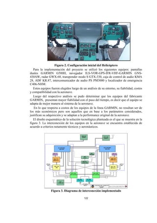 122
Figura 2. Configuración inicial del Helicóptero
Para la implementación del proyecto se utilizó los siguientes equipos: pantallas
duales GARMIN G500H, navegador ILS-VOR-GPS-IFR-VHF-GARMIN GNS-
430AW, radar GWX-68, transponder modo S GTX-330, caja de control de audio KMA
28, ADF KR.87, intercomunicador de audio PS PM3000 y localizador de emergencia
C406-NHM.
Estos equipos fueron elegidos luego de un análisis de su entorno, su fiabilidad, costos
y compatibilidad con la aeronave.
Luego del respectivo análisis se pudo determinar que los equipos del fabricante
GARMIN, presentan mayor fiabilidad con el paso del tiempo, es decir que el equipo se
adapta de mejor manera al sistema de la aeronave.
En lo que respecta a costos de los equipos de la línea GARMIN, no resultan ser de
los más económicos pero son aquellos que en base a los parámetros considerados,
justifican su adquisición y se adaptan a la performance original de la aeronave.
El diseño esquemático de la solución tecnológica planteada es el que se muestra en la
figura 3. La interconexión de los equipos en la aeronave se encuentra establecida de
acuerdo a criterios netamente técnicos y aeronáuticos.
Figura 3. Diagrama de interconexión implementado
 