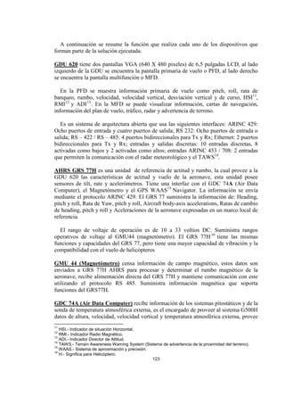 123
A continuación se resume la función que realiza cada uno de los dispositivos que
forman parte de la solución ejecutada.
GDU 620 tiene dos pantallas VGA (640 X 480 pixeles) de 6,5 pulgadas LCD, al lado
izquierdo de la GDU se encuentra la pantalla primaria de vuelo o PFD, al lado derecho
se encuentra la pantalla multifunción o MFD.
En la PFD se muestra información primaria de vuelo como pitch, roll, rata de
banqueo, rumbo, velocidad, velocidad vertical, desviación vertical y de curso, HSI11
,
RMI12
y ADI13
. En la MFD se puede visualizar información, cartas de navegación,
información del plan de vuelo, tráfico, radar y advertencia de terreno.
Es un sistema de arquitectura abierta que usa las siguientes interfaces: ARINC 429:
Ocho puertos de entrada y cuatro puertos de salida; RS 232: Ocho puertos de entrada o
salida; RS – 422 / RS – 485: 4 puertos bidireccionales para Tx y Rx; Ethernet: 2 puertos
bidireccionales para Tx y Rx; entradas y salidas discretas: 10 entradas discretas, 8
activadas como bajos y 2 activadas como altos; entradas ARINC 453 / 708: 2 entradas
que permiten la comunicación con el radar meteorológico y el TAWS14
.
AHRS GRS 77H es una unidad de referencia de actitud y rumbo, la cual provee a la
GDU 620 las características de actitud y vuelo de la aeronave, esta unidad posee
sensores de tilt, rate y acelerómetros. Tiene una interfaz con el GDC 74A (Air Data
Computer), el Magnetómetro y el GPS WAAS15
Navigator. La información se envía
mediante el protocolo ARINC 429. El GRS 77 suministra la información de: Heading,
pitch y roll, Rata de Yaw, pitch y roll, Aircraft body-axis accelerations, Ratas de cambio
de heading, pitch y roll y Aceleraciones de la aeronave expresadas en un marco local de
referencia.
El rango de voltaje de operación es de 10 a 33 voltios DC. Suministra rangos
operativos de voltaje al GMU44 (magnetómetro). El GRS 77H16
tiene las mismas
funciones y capacidades del GRS 77, pero tiene una mayor capacidad de vibración y la
compatibilidad con el vuelo de helicópteros
GMU 44 (Magnetómetro) censa información de campo magnético, estos datos son
enviados a GRS 77H AHRS para procesar y determinar el rumbo magnético de la
aeronave, recibe alimentación directa del GRS 77H y mantiene comunicación con este
utilizando el protocolo RS 485. Suministra información magnética que soporta
funciones del GRS77H.
GDC 74A (Air Data Computer) recibe información de los sistemas pitostáticos y de la
sonda de temperatura atmosférica externa, es el encargado de proveer al sistema G500H
datos de altura, velocidad, velocidad vertical y temperatura atmosférica externa, provee
11
HSI.- Indicador de situación Horizontal.
12
RMI.- Indicador Radio Magnético.
13
ADI.- Indicador Director de Attitud.
14
TAWS.- Terrain Awareness Warning System (Sistema de advertencia de la proximidad del terreno).
15
WAAS.- Sistema de aproximación y precisión.
16
H.- Significa para Helicóptero.
 