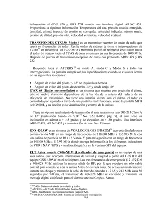 124
información al GDU 620 y GRS 77H usando una interface digital ARINC 429.
Proporciona la siguiente información: Temperatura del aire, presión estática corregida,
densidad, altitud, impacto de presión no corregida, velocidad indicada, número mach,
presión de altitud, presión total, velocidad verdadera, velocidad vertical.
TRANSPONDER GTX330 Modo S es un transmisor-receptor de ondas de radio que
opera en frecuencias de radar. Recibe ondas de radares de tierra o interrogaciones de
TCAS17
en frecuencia de 1030 MHz y transmite pulsos de respuesta codificados hacia
el radar de tierra o hacia el TCAS de otras aeronaves en una frecuencia de 1090 MHz.
Dispone de puertos de transmisión/recepción de datos con protocolo ARIN 429 y RS
232.
Responde hacia el ATCRBS 18
en modo A, modo C y Modo S a todas las
interrogaciones. La pantalla cumple con las especificaciones cuando se visualiza dentro
de las siguientes posiciones:
• Ángulo de visión del piloto +- 45° de izquierda a derecha
• Ángulo de visión del piloto desde arriba 30° y desde abajo 10°
GWX 68 (Radar meteorológico) es un sistema que muestra con precisión el clima,
este se vuelve altamente dependiente de la barrida de la antena del radar y de su
eficiencia de transmisión. No tiene una interfaz directa con el piloto, el radar es
controlado por separado a través de una pantalla multifunciones, como la pantalla MFD
del G500H, y su función es la visualización y control de la unidad.
Tiene un óptimo rendimiento de transmisión al usar una antena tipo DO-213 Clase A
de 12” (Instalación basada en STC 19
No. SA01670SE pág. 5), el cual tiene un
inclinación en azimut a + -45 grados y de elevación en + -30 grados. Usa interfaces
ARINC 429, ARINC 453 y comunicación de interface Ethernet.
GNS 430AW es un sistema de VOR/LOC/GS/GPS IFR/COM20
que está diseñado para
comunicación VHF en un rango de frecuencias de 118.000 MHz a 136.975 MHz con
una salida de potencia de 10 a 16 Vatios. Y para navegación con un rango de frecuencia
de 108.00 MHz a 117.95 MHz donde entrega información a los diferentes indicadores
de VOR / NAV / GPS y visualización gráfica en la ventana GPS del equipo.
ELT Artex modelo C406-NHM (Localizador de emergencia) es un equipo de una
sola salida, que incorpora información de latitud y longitud a partir del GPS IFR del
equipo GNS-430AW en el helicóptero. Las tres frecuencias de emergencia (121.5/243.0
y 406,028 MHz) utilizan la misma salida de RF, por lo que requiere un sólo cable
coaxial para conectarse con la antena Artex de entrada única. Se activa automáticamente
durante un choque y transmite la señal de barrido estándar a 121,5 y 243 MHz cada 50
segundos por 520 ms, el transmisor de 406,028 MHz se enciende y transmite un
mensaje digital codificado para el sistema satelital Cospas / Sarsat.
17
TCAS.- Sistema de alerta de colisión y tráfico.
18
ATCRBS .- Air Traffic Control Radar Beacon System.
19
STC.- Certificado Tipo Complementario (según FAA).
20
VOR/LOC/GS/GPS IFR/COM.- Sistema de comunicación y navegación.
 