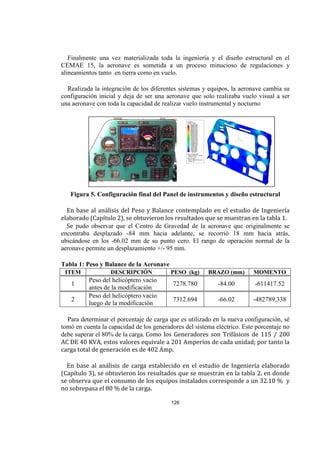 126
Finalmente una vez materializada toda la ingeniería y el diseño estructural en el
CEMAE 15, la aeronave es sometida a un proceso minucioso de regulaciones y
alineamientos tanto en tierra como en vuelo.
Realizada la integración de los diferentes sistemas y equipos, la aeronave cambia su
configuración inicial y deja de ser una aeronave que solo realizaba vuelo visual a ser
una aeronave con toda la capacidad de realizar vuelo instrumental y nocturno
Figura 5. Configuración final del Panel de instrumentos y diseño estructural
En base al análisis del Peso y Balance contemplado en el estudio de Ingeniería
elaborado (Capítulo 2), se obtuvieron los resultados que se muestran en la tabla 1.
Se pudo observar que el Centro de Gravedad de la aeronave que originalmente se
encontraba desplazado -84 mm hacia adelante, se recorrió 18 mm hacia atrás,
ubicándose en los -66.02 mm de su punto cero. El rango de operación normal de la
aeronave permite un desplazamiento +/- 95 mm.
Tabla 1: Peso y Balance de la Aeronave
ITEM DESCRIPCIÓN PESO (kg) BRAZO (mm) MOMENTO
1
Peso del helicóptero vacío
antes de la modificación
7278.780 -84.00 -611417.52
2
Peso del helicóptero vacío
luego de la modificación
7312.694 -66.02 -482789.338
Para determinar el porcentaje de carga que es utilizado en la nueva configuración, sé
tomó en cuenta la capacidad de los generadores del sistema eléctrico. Este porcentaje no
debe superar el 80% de la carga. Como los Generadores son Trifásicos de 115 / 200
AC DE 40 KVA, estos valores equivale a 201 Amperios de cada unidad; por tanto la
carga total de generación es de 402 Amp.
En base al análisis de carga establecido en el estudio de Ingeniería elaborado
(Capítulo 3), se obtuvieron los resultados que se muestran en la tabla 2, en donde
se observa que el consumo de los equipos instalados corresponde a un 32.10 % y
no sobrepasa el 80 % de la carga.
 