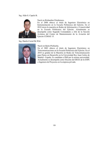 129
Ing. Aldo G. Capelo B.
Nació en Riobamba-Chimborazo.
En el 2008 obtuvo el título de Ingeniero Electrónico en
Instrumentación en la Escuela Politécnica del Ejército. En el
2010 inicia la maestría en Redes de Información y Conectividad
en la Escuela Politécnica del Ejército. Actualmente se
desempeña como Segundo Comandante y Jefe de la Sección
Aviónica del Centro de Mantenimiento de la Aviación del
Ejército CEMAE 15.
Ing. Danilo Corral De Witt
Nació en Quito-Pichincha.
En el 2003 obtuvo el título de Ingeniero Electrónico en
Telecomunicaciones en la Escuela Politécnica del Ejército. En el
2010 se graduó de la Maestría en Redes de Telecomunicación
para Países en Desarrollo en la Universidad Rey Juan Carlos de
Madrid - España. Es candidato a PhD por la misma universidad.
Actualmente se desempeña como Docente del DEEE de la ESPE
e Ingeniero de Proyectos en la empresa privada.
 