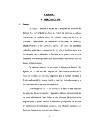 9
Capítulo 1
1. INTRODUCCIÓN
1.1. Reseña
La Fuerza Terrestre a través de la Brigada de Aviación del
Ejército No. 15 “PAQUISHA”, tiene la misión de planificar y ejecutar
operaciones de combate, apoyo de combate y apoyo de servicio de
combate, operaciones de seguridad, movilización de personal,
abastecimientos a las unidades, apoyo en caso de desastres
naturales, vigilancia y reconocimiento en todo el territorio nacional y
actualmente dando prioridad a la Frontera Norte; para lo cual se hace
necesario mantener operables sus helicópteros y así cumplir con las
tareas encomendadas.
Para el cumplimiento de su misión, la Brigada de Aviación del
Ejército No. 15 “PAQUISHA”, dispone de 2 helicópteros de fabricación
rusa en condición de nuevos, adquiridos por la Fuerza Terrestre a
finales del año 2010, tiempo desde el cual han operado en apoyo a
las diferentes misiones de vuelo asignadas.
Los helicópteros MI-171 de matrículas E-487 y E-488 disponen
de sistemas de comunicación y navegación básicos para condiciones
de vuelo VFR (Visual Flight Rules) y más NO para IFR (Instrumental
Flight Rules), lo que ha limitado su utilización y empleo de los mismos
en condiciones climatológicas extremas, esta situación constituye un
factor de riesgo en las operaciones militares.
 