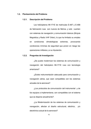 10
1.2. Planteamiento del Problema
1.2.1. Descripción del Problema
Los helicópteros MI-171E de matrículas E-487 y E-488
de fabricación rusa son nuevos de fábrica, y solo cuentan
con sistemas de navegación y comunicación básicos (Brújula
Magnética y Radio VHF Orlan), lo que ha limitado su empleo
en condiciones climatológicas extremas, provocando
condiciones mínimas de seguridad que ponen en riesgo las
operaciones militares y a su tripulación.
1.2.2. Preguntas de Investigación
¿Se puede modernizar los sistemas de comunicación y
navegación del helicóptero MI-171E ruso con tecnología
americana?
¿Existe instrumentación adecuada para comunicación y
navegación aérea, que sean compatibles con los sistemas
actuales de la aeronave?
¿Los protocolos de comunicación del instrumental y de
los equipos a implementarse, son compatibles con el sistema
que se dispone actualmente?
¿La Modernización de los sistemas de comunicación y
navegación, afectan al diseño estructural, eléctrico, y/o
electrónico actual de la aeronave?
 