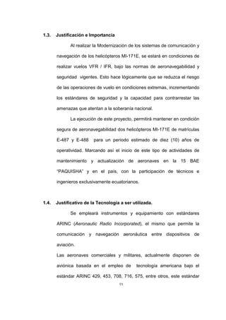 11
1.3. Justificación e Importancia
Al realizar la Modernización de los sistemas de comunicación y
navegación de los helicópteros MI-171E, se estará en condiciones de
realizar vuelos VFR / IFR, bajo las normas de aeronavegabilidad y
seguridad vigentes. Esto hace lógicamente que se reduzca el riesgo
de las operaciones de vuelo en condiciones extremas, incrementando
los estándares de seguridad y la capacidad para contrarrestar las
amenazas que atentan a la soberanía nacional.
La ejecución de este proyecto, permitirá mantener en condición
segura de aeronavegabilidad dos helicópteros MI-171E de matrículas
E-487 y E-488 para un período estimado de diez (10) años de
operatividad. Marcando así el inicio de este tipo de actividades de
mantenimiento y actualización de aeronaves en la 15 BAE
“PAQUISHA” y en el país, con la participación de técnicos e
ingenieros exclusivamente ecuatorianos.
1.4. Justificativo de la Tecnología a ser utilizada.
Se empleará instrumentos y equipamiento con estándares
ARINC (Aeronautic Radio Incorporated), el mismo que permite la
comunicación y navegación aeronáutica entre dispositivos de
aviación.
Las aeronaves comerciales y militares, actualmente disponen de
aviónica basada en el empleo de tecnología americana bajo el
estándar ARINC 429, 453, 708, 716, 575, entre otros, este estándar
 