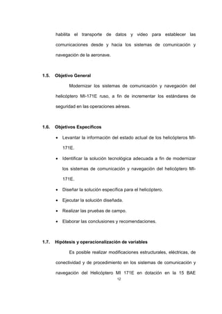 12
habilita el transporte de datos y video para establecer las
comunicaciones desde y hacia los sistemas de comunicación y
navegación de la aeronave.
1.5. Objetivo General
Modernizar los sistemas de comunicación y navegación del
helicóptero MI-171E ruso, a fin de incrementar los estándares de
seguridad en las operaciones aéreas.
1.6. Objetivos Específicos
• Levantar la información del estado actual de los helicópteros MI-
171E.
• Identificar la solución tecnológica adecuada a fin de modernizar
los sistemas de comunicación y navegación del helicóptero MI-
171E.
• Diseñar la solución específica para el helicóptero.
• Ejecutar la solución diseñada.
• Realizar las pruebas de campo.
• Elaborar las conclusiones y recomendaciones.
1.7. Hipótesis y operacionalización de variables
Es posible realizar modificaciones estructurales, eléctricas, de
conectividad y de procedimiento en los sistemas de comunicación y
navegación del Helicóptero MI 171E en dotación en la 15 BAE
 