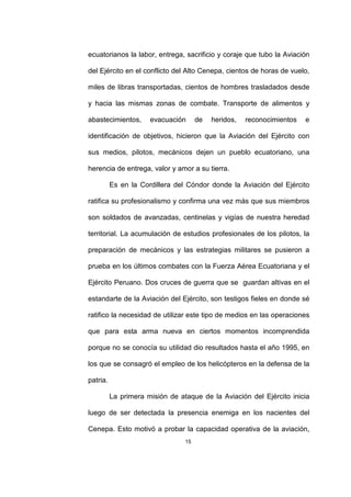 15
ecuatorianos la labor, entrega, sacrificio y coraje que tubo la Aviación
del Ejército en el conflicto del Alto Cenepa, cientos de horas de vuelo,
miles de libras transportadas, cientos de hombres trasladados desde
y hacia las mismas zonas de combate. Transporte de alimentos y
abastecimientos, evacuación de heridos, reconocimientos e
identificación de objetivos, hicieron que la Aviación del Ejército con
sus medios, pilotos, mecánicos dejen un pueblo ecuatoriano, una
herencia de entrega, valor y amor a su tierra.
Es en la Cordillera del Cóndor donde la Aviación del Ejército
ratifica su profesionalismo y confirma una vez más que sus miembros
son soldados de avanzadas, centinelas y vigías de nuestra heredad
territorial. La acumulación de estudios profesionales de los pilotos, la
preparación de mecánicos y las estrategias militares se pusieron a
prueba en los últimos combates con la Fuerza Aérea Ecuatoriana y el
Ejército Peruano. Dos cruces de guerra que se guardan altivas en el
estandarte de la Aviación del Ejército, son testigos fieles en donde sé
ratifico la necesidad de utilizar este tipo de medios en las operaciones
que para esta arma nueva en ciertos momentos incomprendida
porque no se conocía su utilidad dio resultados hasta el año 1995, en
los que se consagró el empleo de los helicópteros en la defensa de la
patria.
La primera misión de ataque de la Aviación del Ejército inicia
luego de ser detectada la presencia enemiga en los nacientes del
Cenepa. Esto motivó a probar la capacidad operativa de la aviación,
 