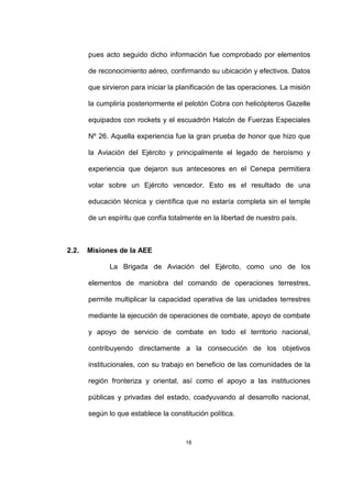 16
pues acto seguido dicho información fue comprobado por elementos
de reconocimiento aéreo, confirmando su ubicación y efectivos. Datos
que sirvieron para iniciar la planificación de las operaciones. La misión
la cumpliría posteriormente el pelotón Cobra con helicópteros Gazelle
equipados con rockets y el escuadrón Halcón de Fuerzas Especiales
Nº 26. Aquella experiencia fue la gran prueba de honor que hizo que
la Aviación del Ejército y principalmente el legado de heroísmo y
experiencia que dejaron sus antecesores en el Cenepa permitiera
volar sobre un Ejército vencedor. Esto es el resultado de una
educación técnica y científica que no estaría completa sin el temple
de un espíritu que confía totalmente en la libertad de nuestro país.
2.2. Misiones de la AEE
La Brigada de Aviación del Ejército, como uno de los
elementos de maniobra del comando de operaciones terrestres,
permite multiplicar la capacidad operativa de las unidades terrestres
mediante la ejecución de operaciones de combate, apoyo de combate
y apoyo de servicio de combate en todo el territorio nacional,
contribuyendo directamente a la consecución de los objetivos
institucionales, con su trabajo en beneficio de las comunidades de la
región fronteriza y oriental, así como el apoyo a las instituciones
públicas y privadas del estado, coadyuvando al desarrollo nacional,
según lo que establece la constitución política.
 
