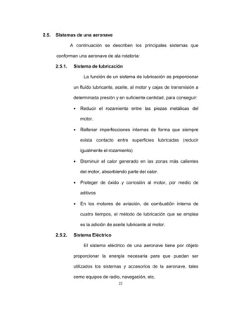 22
2.5. Sistemas de una aeronave
A continuación se describen los principales sistemas que
conforman una aeronave de ala rotatoria:
2.5.1. Sistema de lubricación
La función de un sistema de lubricación es proporcionar
un fluido lubricante, aceite, al motor y cajas de transmisión a
determinada presión y en suficiente cantidad, para conseguir:
• Reducir el rozamiento entre las piezas metálicas del
motor.
• Rellenar imperfecciones internas de forma que siempre
exista contacto entre superficies lubricadas (reducir
igualmente el rozamiento)
• Disminuir el calor generado en las zonas más calientes
del motor, absorbiendo parte del calor.
• Proteger de óxido y corrosión al motor, por medio de
aditivos
• En los motores de aviación, de combustión interna de
cuatro tiempos, el método de lubricación que se emplea
es la adición de aceite lubricante al motor.
2.5.2. Sistema Eléctrico
El sistema eléctrico de una aeronave tiene por objeto
proporcionar la energía necesaria para que puedan ser
utilizados los sistemas y accesorios de la aeronave, tales
como equipos de radio, navegación, etc.
 