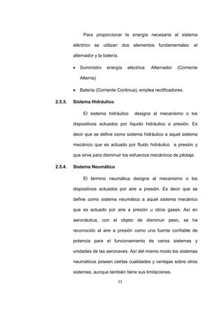 23
Para proporcionar la energía necesaria al sistema
eléctrico se utilizan dos elementos fundamentales: el
alternador y la batería.
• Suministro energía eléctrica: Alternador (Corriente
Alterna)
• Batería (Corriente Continua), emplea rectificadores.
2.5.3. Sistema Hidráulico
El sistema hidráulico designa al mecanismo o los
dispositivos actuados por líquido hidráulico a presión. Es
decir que se define como sistema hidráulico a aquel sistema
mecánico que es actuado por fluido hidráulico a presión y
que sirve para disminuir los esfuerzos mecánicos de pilotaje.
2.5.4. Sistema Neumático
El término neumática designa al mecanismo o los
dispositivos actuados por aire a presión. Es decir que se
define como sistema neumático a aquel sistema mecánico
que es actuado por aire a presión u otros gases. Así en
aeronáutica, con el objeto de disminuir peso, se ha
reconocido al aire a presión como una fuente confiable de
potencia para el funcionamiento de varios sistemas y
unidades de las aeronaves. Así del mismo modo los sistemas
neumáticos poseen ciertas cualidades y ventajas sobre otros
sistemas, aunque también tiene sus limitaciones.
 