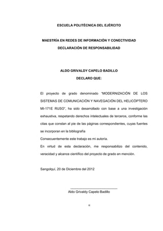 iii
ESCUELA POLITÉCNICA DEL EJÉRCITO
MAESTRÍA EN REDES DE INFORMACIÓN Y CONECTIVIDAD
DECLARACIÓN DE RESPONSABILIDAD
ALDO GRIVALDY CAPELO BADILLO
DECLARO QUE:
El proyecto de grado denominado “MODERNIZACIÓN DE LOS
SISTEMAS DE COMUNICACIÓN Y NAVEGACIÓN DEL HELICÓPTERO
MI-171E RUSO”, ha sido desarrollado con base a una investigación
exhaustiva, respetando derechos intelectuales de terceros, conforme las
citas que constan al pie de las páginas correspondientes, cuyas fuentes
se incorporan en la bibliografía
Consecuentemente este trabajo es mi autoría.
En virtud de esta declaración, me responsabilizo del contenido,
veracidad y alcance científico del proyecto de grado en mención.
Sangolquí, 20 de Diciembre del 2012
Aldo Grivaldy Capelo Badillo
 