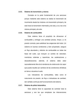 24
2.5.5. Sistema de transmisión y rotores
Consiste en la parte fundamental de una aeronave
porque mediante este sistema se realiza la transmisión de
movimiento desde los motores a la transmisión principal y de
esta hacia la transmisión intermedia y de cola y a su vez a los
rotores principal y de cola.
2.5.6. Sistema de combustible
Este sistema tiene el propósito de almacenar el
combustible y entregar una cantidad precisa, limpia y a la
presión correcta, para satisfacer las exigencias del motor. Un
sistema en buenas condiciones y bien proyectado, asegura
un flujo abundante y efectivo de combustible en todas las
fases del vuelo, que incluyen un cambio de velocidad,
maniobras violentas y repentinas, las aceleraciones y
desaceleraciones; además, el sistema debe estar
razonablemente libre de la tendencia de obstrucción de vapor
que pueda resultar por cambios de las condiciones climáticas
en tierra o durante el vuelo.
Los indicadores de combustibles, tales como el
instrumento de presión, de flujo e indicadores de cantidad,
dan señales continuas del funcionamiento del sistema.
2.5.7. Sistema de piloto Automático
Este sistema tiene la capacidad de controlar toda la
aeronave y son las que remplazan las intervenciones
 