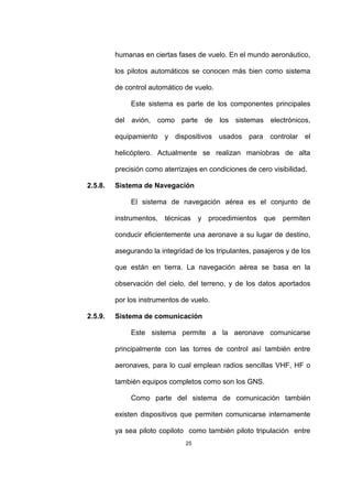 25
humanas en ciertas fases de vuelo. En el mundo aeronáutico,
los pilotos automáticos se conocen más bien como sistema
de control automático de vuelo.
Este sistema es parte de los componentes principales
del avión, como parte de los sistemas electrónicos,
equipamiento y dispositivos usados para controlar el
helicóptero. Actualmente se realizan maniobras de alta
precisión como aterrizajes en condiciones de cero visibilidad.
2.5.8. Sistema de Navegación
El sistema de navegación aérea es el conjunto de
instrumentos, técnicas y procedimientos que permiten
conducir eficientemente una aeronave a su lugar de destino,
asegurando la integridad de los tripulantes, pasajeros y de los
que están en tierra. La navegación aérea se basa en la
observación del cielo, del terreno, y de los datos aportados
por los instrumentos de vuelo.
2.5.9. Sistema de comunicación
Este sistema permite a la aeronave comunicarse
principalmente con las torres de control así también entre
aeronaves, para lo cual emplean radios sencillas VHF, HF o
también equipos completos como son los GNS.
Como parte del sistema de comunicación también
existen dispositivos que permiten comunicarse internamente
ya sea piloto copiloto como también piloto tripulación entre
 