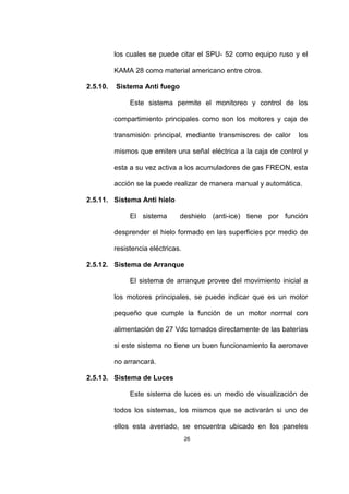 26
los cuales se puede citar el SPU- 52 como equipo ruso y el
KAMA 28 como material americano entre otros.
2.5.10. Sistema Anti fuego
Este sistema permite el monitoreo y control de los
compartimiento principales como son los motores y caja de
transmisión principal, mediante transmisores de calor los
mismos que emiten una señal eléctrica a la caja de control y
esta a su vez activa a los acumuladores de gas FREON, esta
acción se la puede realizar de manera manual y automática.
2.5.11. Sistema Anti hielo
El sistema deshielo (anti-ice) tiene por función
desprender el hielo formado en las superficies por medio de
resistencia eléctricas.
2.5.12. Sistema de Arranque
El sistema de arranque provee del movimiento inicial a
los motores principales, se puede indicar que es un motor
pequeño que cumple la función de un motor normal con
alimentación de 27 Vdc tomados directamente de las baterías
si este sistema no tiene un buen funcionamiento la aeronave
no arrancará.
2.5.13. Sistema de Luces
Este sistema de luces es un medio de visualización de
todos los sistemas, los mismos que se activarán si uno de
ellos esta averiado, se encuentra ubicado en los paneles
 